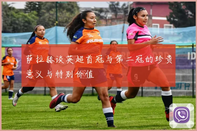 萨拉赫谈英超首冠与第二冠的珍贵意义与特别价值