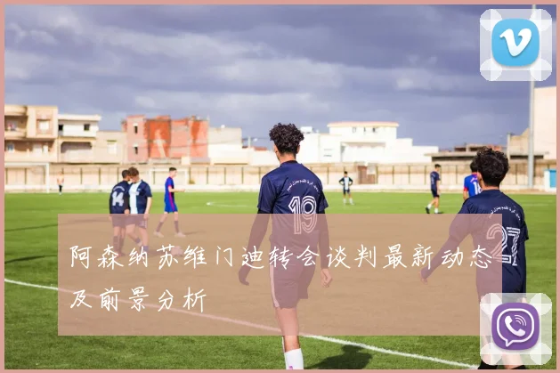 阿森纳苏维门迪转会谈判最新动态及前景分析