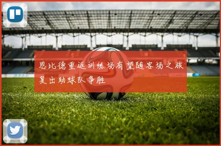 恩比德重返训练场有望随客场之旅复出助球队争胜