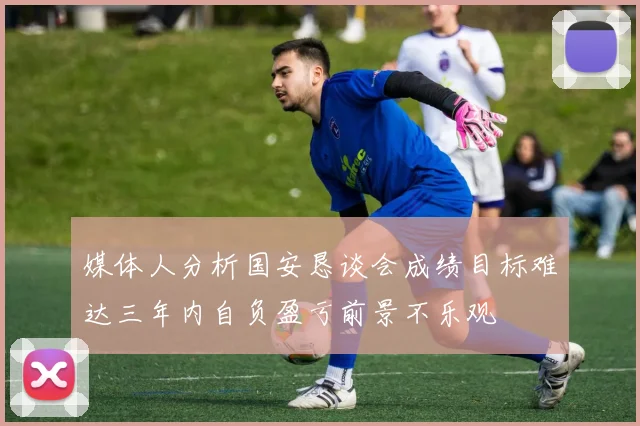 媒体人分析国安恳谈会成绩目标难达三年内自负盈亏前景不乐观