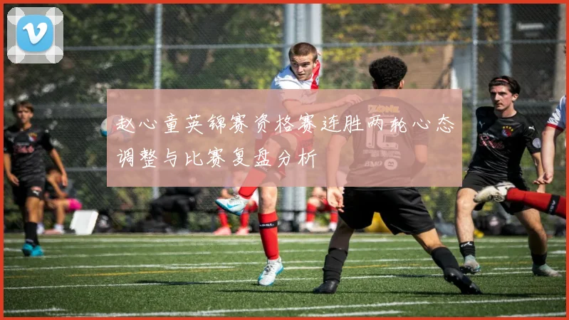 赵心童英锦赛资格赛连胜两轮心态调整与比赛复盘分析
