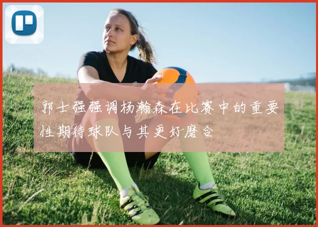 郭士强强调杨瀚森在比赛中的重要性期待球队与其更好磨合