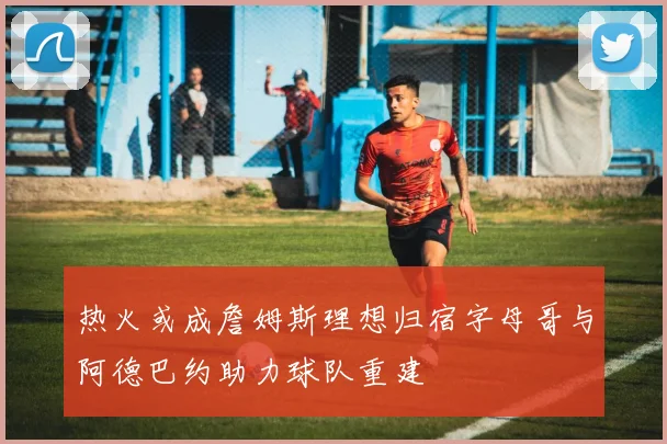 热火或成詹姆斯理想归宿字母哥与阿德巴约助力球队重建