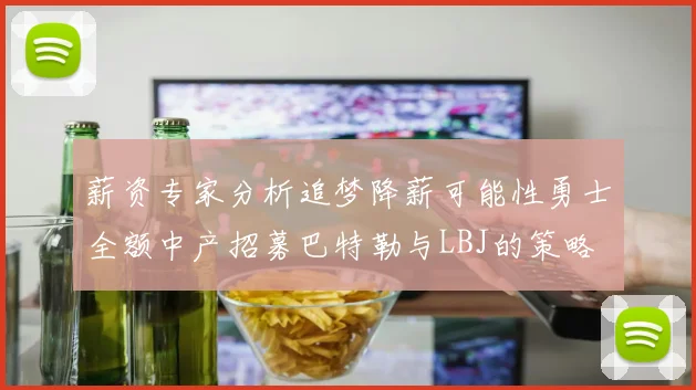 薪资专家分析追梦降薪可能性勇士全额中产招募巴特勒与LBJ的策略