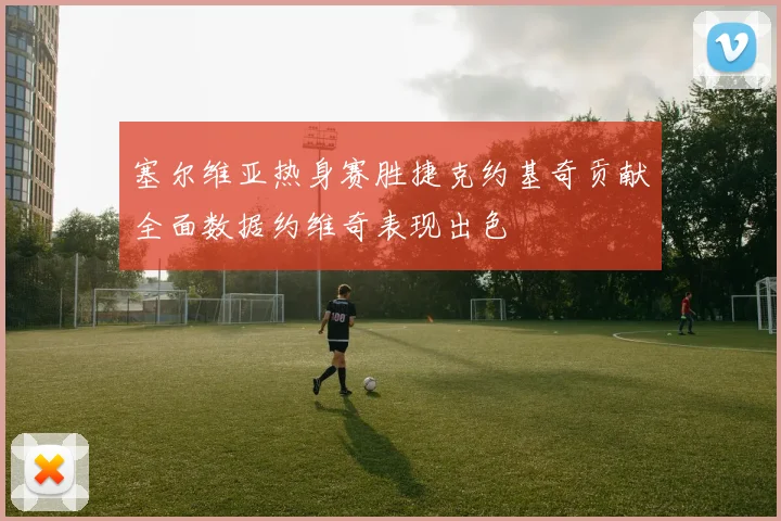塞尔维亚热身赛胜捷克约基奇贡献全面数据约维奇表现出色