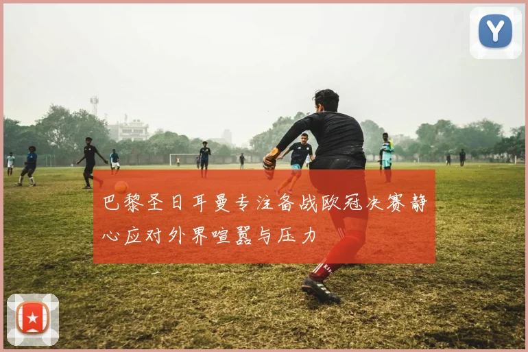 巴黎圣日耳曼专注备战欧冠决赛静心应对外界喧嚣与压力