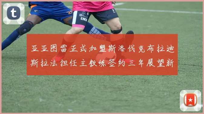 亚亚图雷正式加盟斯洛伐克布拉迪斯拉法担任主教练签约三年展望新篇章