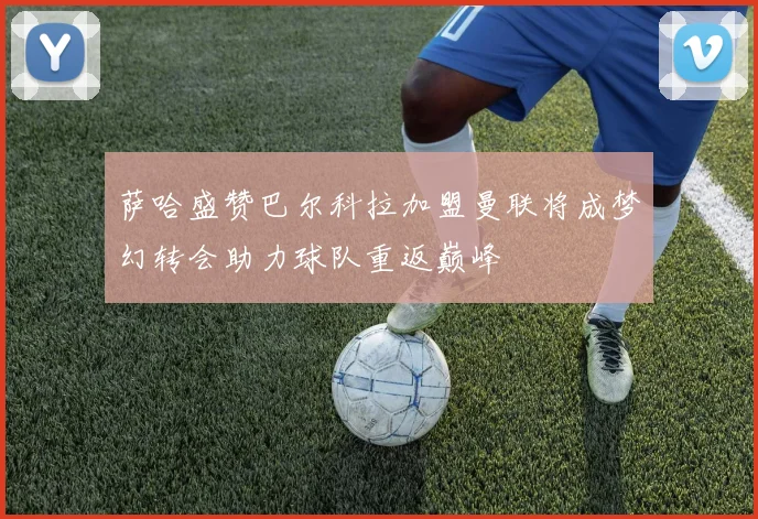 萨哈盛赞巴尔科拉加盟曼联将成梦幻转会助力球队重返巅峰