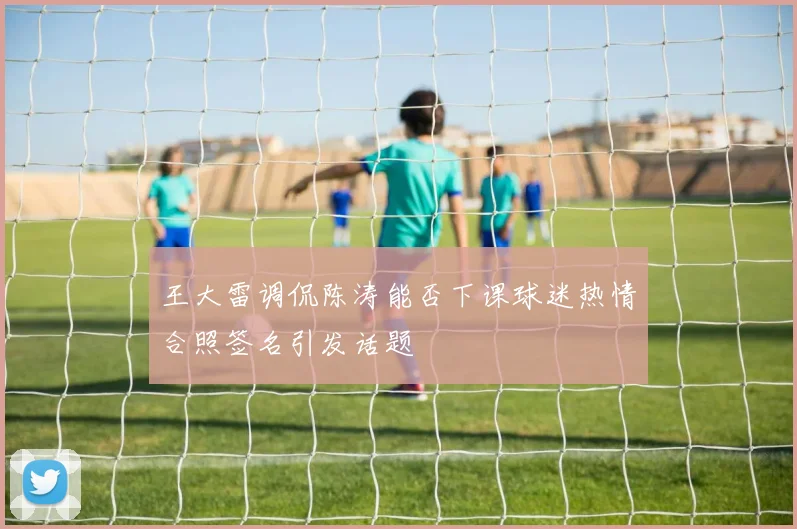 王大雷调侃陈涛能否下课球迷热情合照签名引发话题