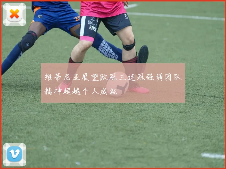 维蒂尼亚展望欧冠三连冠强调团队精神超越个人成就