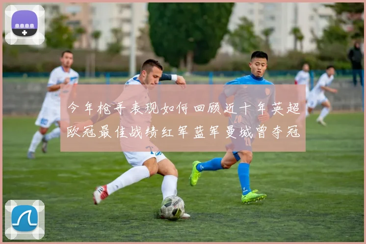 今年枪手表现如何回顾近十年英超欧冠最佳战绩红军蓝军曼城曾夺冠
