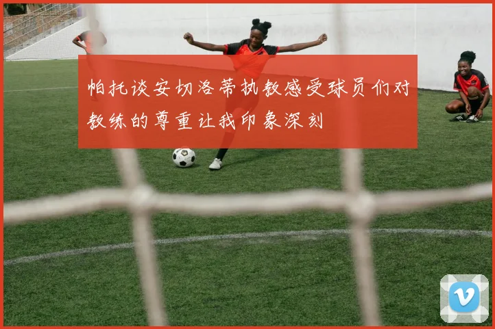 帕托谈安切洛蒂执教感受球员们对教练的尊重让我印象深刻
