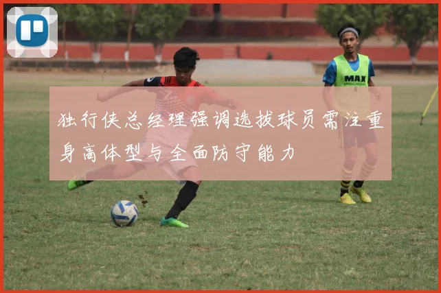 独行侠总经理强调选拔球员需注重身高体型与全面防守能力