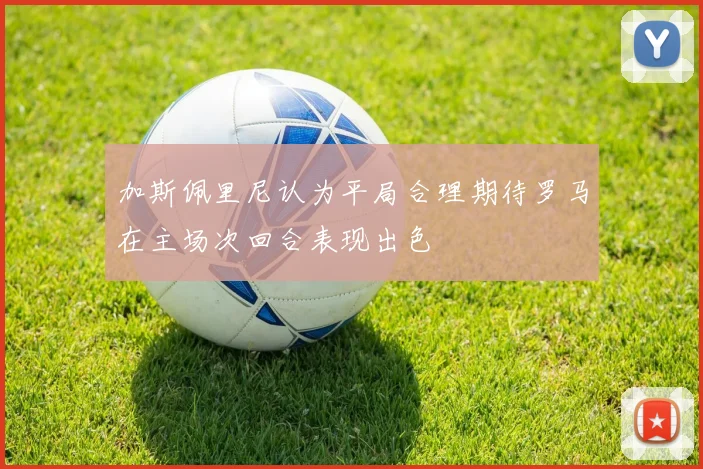 加斯佩里尼认为平局合理期待罗马在主场次回合表现出色