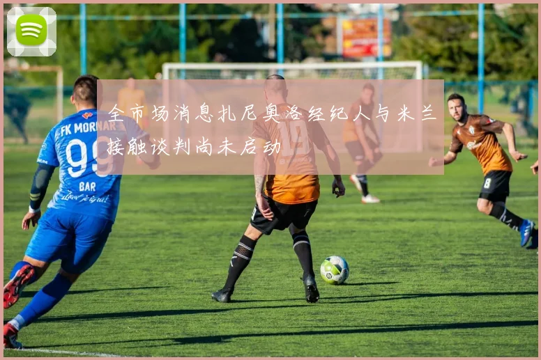 全市场消息扎尼奥洛经纪人与米兰接触谈判尚未启动