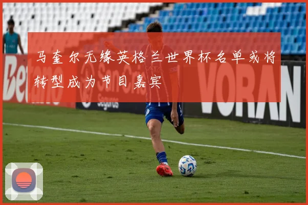 马奎尔无缘英格兰世界杯名单或将转型成为节目嘉宾