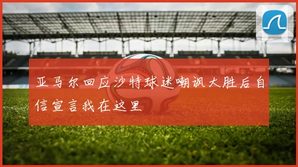 亚马尔回应沙特球迷嘲讽大胜后自信宣言我在这里