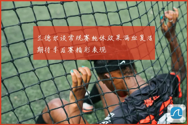 兰德尔谈常规赛轮休效果满血复活期待季后赛精彩表现