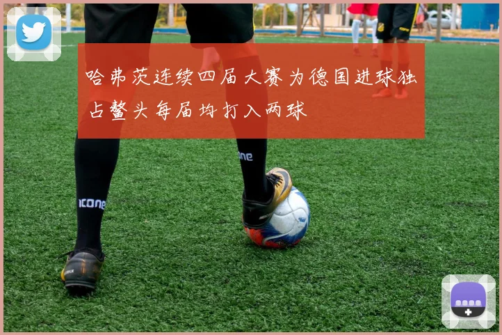 哈弗茨连续四届大赛为德国进球独占鳌头每届均打入两球