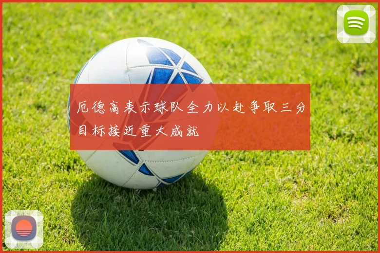 厄德高表示球队全力以赴争取三分目标接近重大成就
