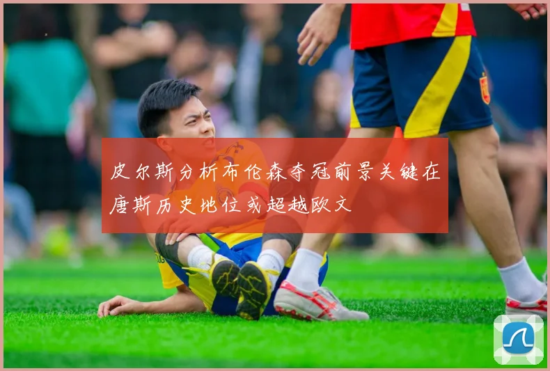 皮尔斯分析布伦森夺冠前景关键在唐斯历史地位或超越欧文