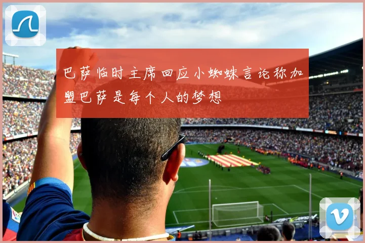 巴萨临时主席回应小蜘蛛言论称加盟巴萨是每个人的梦想