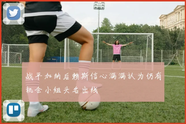 战平加纳后赖斯信心满满认为仍有机会小组头名出线