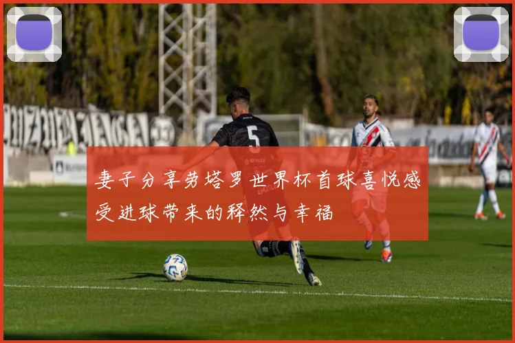 妻子分享劳塔罗世界杯首球喜悦感受进球带来的释然与幸福